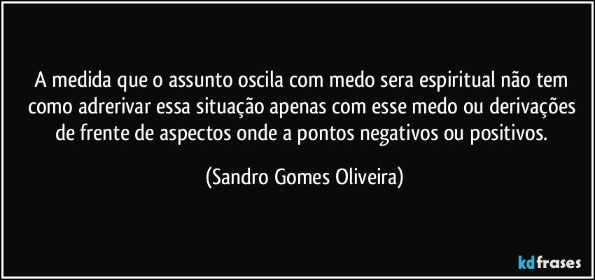 A medida que o assunto oscila com medo sera espiritual não tem como adrerivar essa situação apenas com esse medo ou derivações de frente de aspectos onde a pontos negativos ou positivos. (Sandro Gomes Oliveira)