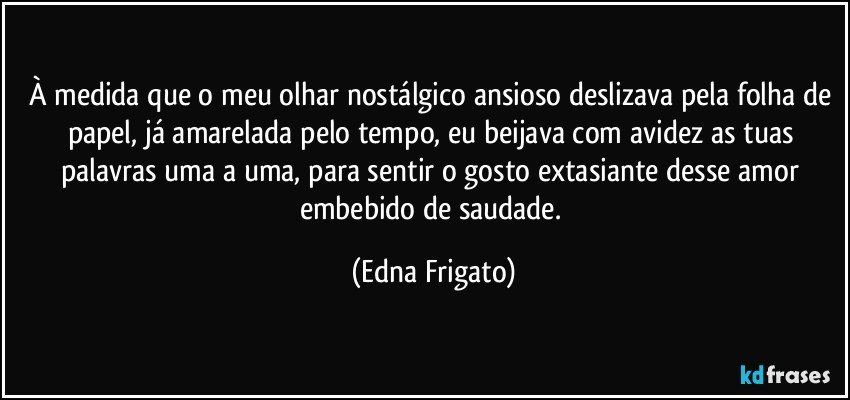 À medida que o meu olhar nostálgico ansioso deslizava pela folha de papel, já amarelada pelo tempo, eu beijava com avidez as tuas palavras uma a uma, para sentir o gosto extasiante desse amor embebido de saudade. (Edna Frigato)