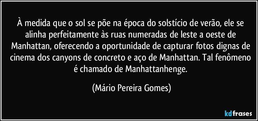 À medida que o sol se põe na época do solstício de verão, ele se alinha perfeitamente às ruas numeradas de leste a oeste de Manhattan, oferecendo a oportunidade de capturar fotos dignas de cinema dos canyons de concreto e aço de Manhattan. Tal fenômeno é chamado de Manhattanhenge. (Mário Pereira Gomes)