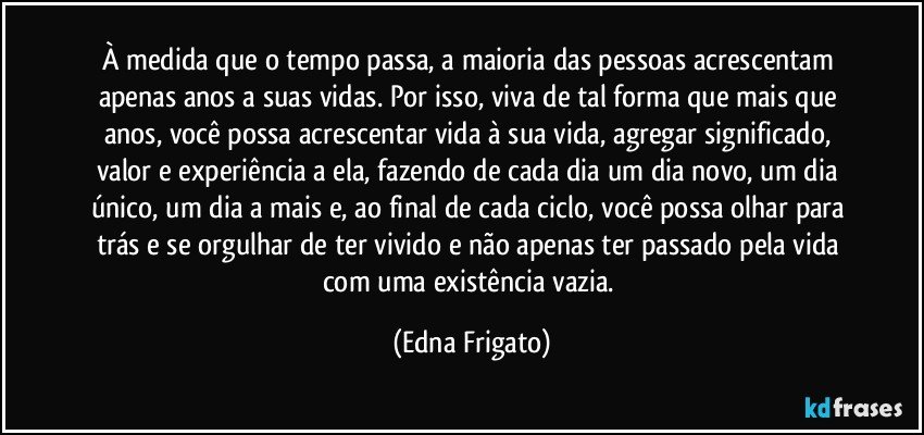 À medida que o tempo passa, a maioria das pessoas acrescentam apenas anos a suas vidas. Por isso, viva de tal forma que mais que anos, você possa acrescentar vida à sua vida,  agregar significado, valor e experiência a ela, fazendo de cada dia um dia novo, um dia único, um dia a mais e, ao final de cada ciclo, você possa olhar para trás e se orgulhar de ter vivido e não apenas ter passado pela vida com uma existência vazia. (Edna Frigato)