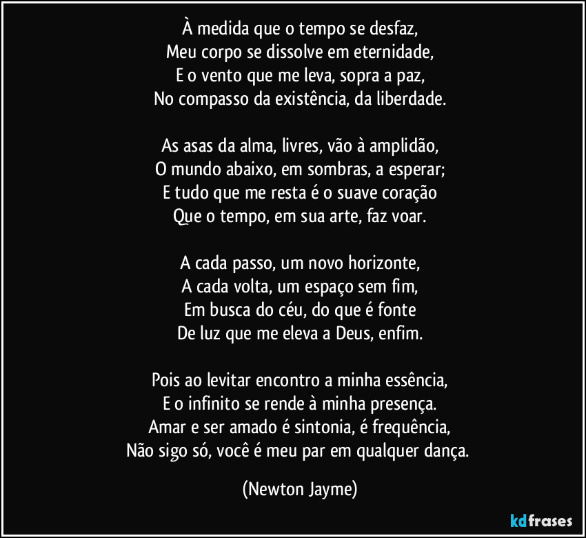 À medida que o tempo se desfaz,
Meu corpo se dissolve em eternidade,
E o vento que me leva, sopra a paz,
No compasso da existência, da liberdade.

As asas da alma, livres, vão à amplidão,
O mundo abaixo, em sombras, a esperar;
E tudo que me resta é o suave coração
Que o tempo, em sua arte, faz voar.

A cada passo, um novo horizonte,
A cada volta, um espaço sem fim,
Em busca do céu, do que é fonte
De luz que me eleva a Deus, enfim.

Pois ao levitar encontro a minha essência,
E o infinito se rende à minha presença.
Amar e ser amado é sintonia, é frequência,
Não sigo só, você é meu par em qualquer dança. (Newton Jayme)