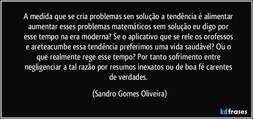 A medida que se cria problemas sen solução a tendência é alimentar aumentar esses problemas matemáticos sem solução eu digo por esse tempo na era moderna? Se o aplicativo que se rele os orofessos e areteacumbe essa tendência preferimos uma vida saudável? Ou o que realmente rege esse tempo? Por tanto sofrimento entre negligenciar a tal razão por resumos inexatos ou de boa fé carentes de verdades. (Sandro Gomes Oliveira)