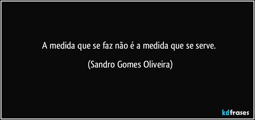 A medida que se faz não é a medida que se serve. (Sandro Gomes Oliveira)