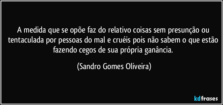 A medida que se opõe faz do relativo coisas sem presunção ou tentaculada por pessoas do mal e cruéis pois não sabem o que estão fazendo cegos de sua própria ganância. (Sandro Gomes Oliveira)