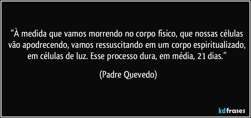 “À medida que vamos morrendo no corpo físico, que nossas células vão apodrecendo, vamos ressuscitando em um corpo espiritualizado, em células de luz. Esse processo dura, em média, 21 dias.” (Padre Quevedo)