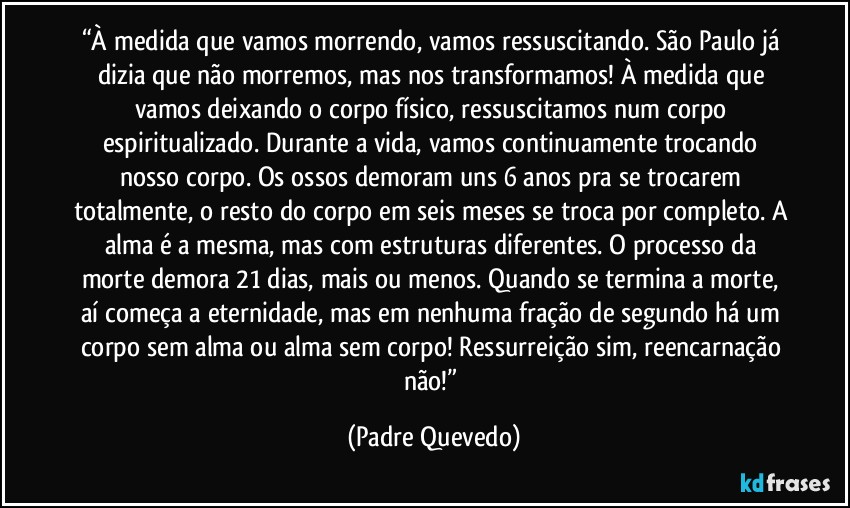 “À medida que vamos morrendo, vamos ressuscitando. São Paulo já dizia que não morremos, mas nos transformamos! À medida que vamos deixando o corpo físico, ressuscitamos num corpo espiritualizado. Durante a vida, vamos continuamente trocando nosso corpo. Os ossos demoram uns 6 anos pra se trocarem totalmente, o resto do corpo em seis meses se troca por completo. A alma é a mesma, mas com estruturas diferentes. O processo da morte demora 21 dias, mais ou menos. Quando se termina a morte, aí começa a eternidade, mas em nenhuma fração de segundo há um corpo sem alma ou alma sem corpo! Ressurreição sim, reencarnação não!” (Padre Quevedo)