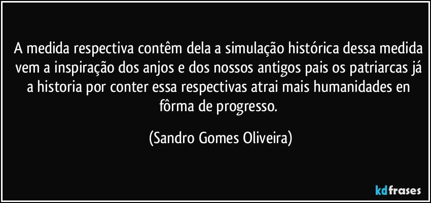 A medida respectiva contêm dela a simulação histórica dessa medida vem a inspiração dos anjos e dos nossos antigos pais os patriarcas já a historia por conter essa respectivas atrai mais humanidades en fôrma de progresso. (Sandro Gomes Oliveira)