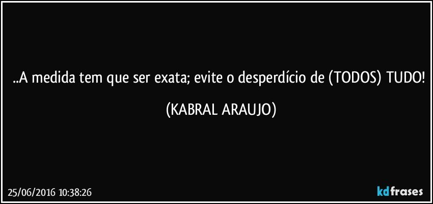..A medida tem que ser exata; evite o desperdício de (TODOS) TUDO! (KABRAL ARAUJO)