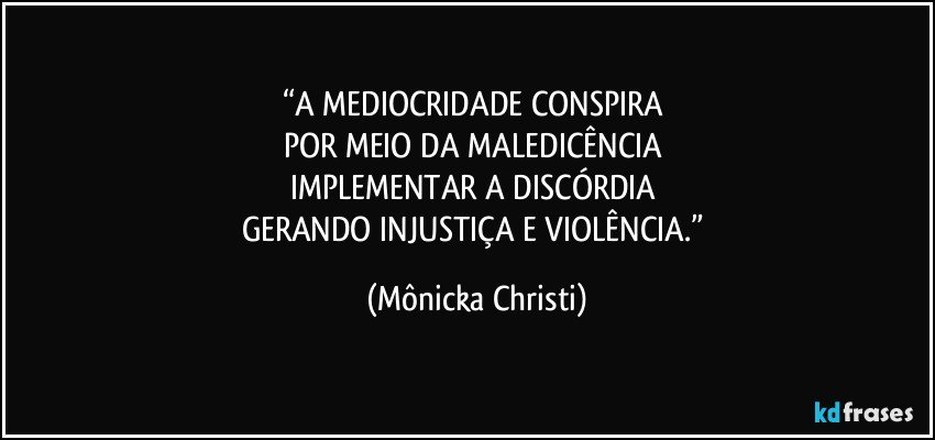 “A MEDIOCRIDADE CONSPIRA 
POR MEIO DA MALEDICÊNCIA 
IMPLEMENTAR A DISCÓRDIA 
GERANDO INJUSTIÇA E VIOLÊNCIA.” (Mônicka Christi)