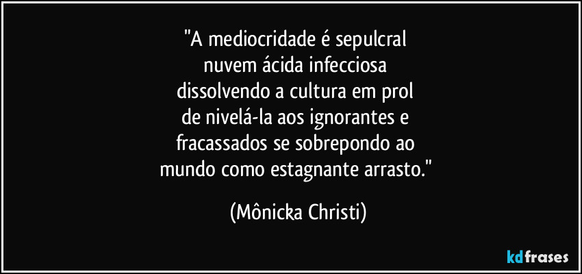 "A mediocridade é sepulcral 
nuvem ácida infecciosa 
dissolvendo a cultura em prol 
de nivelá-la aos ignorantes e 
fracassados se sobrepondo ao 
mundo como estagnante arrasto." (Mônicka Christi)