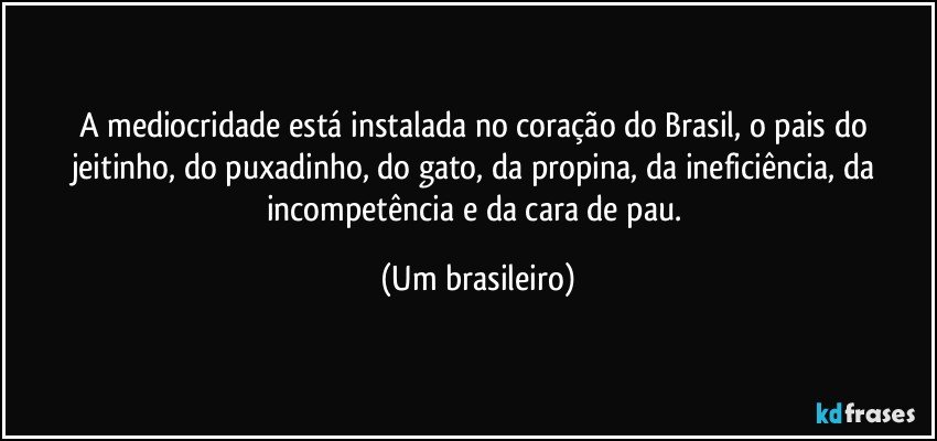 A mediocridade está instalada no coração do Brasil, o pais do jeitinho, do puxadinho, do gato, da propina, da ineficiência, da incompetência e da cara de pau. (Um brasileiro)