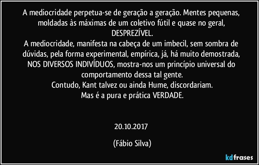 A mediocridade perpetua-se de geração a geração. Mentes pequenas, moldadas às máximas de um coletivo fútil e quase no geral, DESPREZÍVEL.
A mediocridade, manifesta na cabeça de um imbecil, sem sombra de dúvidas, pela forma experimental, empírica, já, há muito demostrada, NOS DIVERSOS INDIVÍDUOS, mostra-nos um princípio universal do comportamento dessa tal gente.
Contudo, Kant talvez ou ainda Hume, discordariam.
Mas é a pura e prática VERDADE.


20.10.2017 (Fábio Silva)