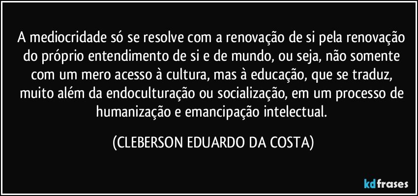 A mediocridade só se resolve com a renovação de si pela renovação do próprio entendimento de si e de mundo, ou seja, não somente com um mero acesso à cultura, mas à educação, que se traduz, muito além da endoculturação ou socialização, em um processo de humanização e emancipação intelectual. (CLEBERSON EDUARDO DA COSTA)
