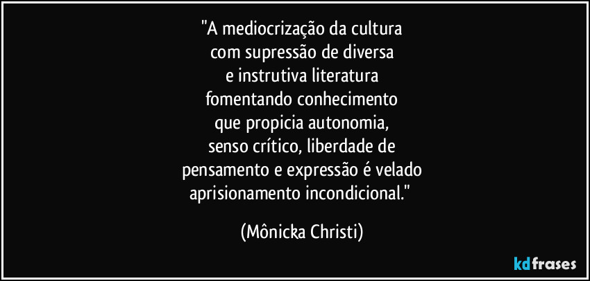 "A mediocrização da cultura
com supressão de diversa
e instrutiva literatura
fomentando conhecimento
que propicia autonomia,
senso crítico, liberdade de
pensamento e expressão é velado
aprisionamento incondicional." (Mônicka Christi)