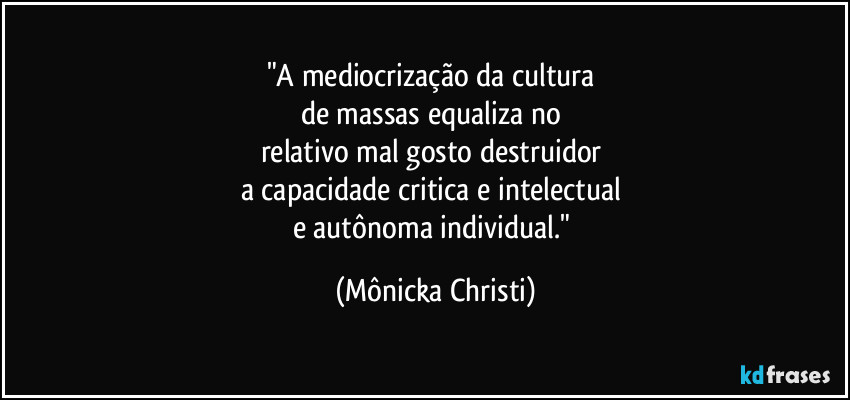 "A mediocrização da cultura 
de massas equaliza no 
relativo mal gosto destruidor 
a capacidade critica e intelectual 
e autônoma individual." (Mônicka Christi)