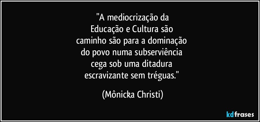 "A mediocrização da
Educação e Cultura são 
caminho são para a dominação 
do povo numa subserviência 
cega sob uma ditadura 
escravizante sem tréguas." (Mônicka Christi)
