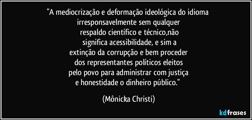 "A mediocrização e deformação ideológica do idioma irresponsavelmente sem qualquer
 respaldo científico e técnico,não
 significa acessibilidade, e sim a
 extinção da corrupção e bem proceder 
dos representantes políticos eleitos
 pelo povo para administrar com justiça 
e honestidade o dinheiro público." (Mônicka Christi)