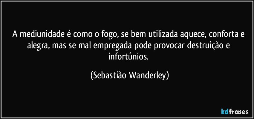 A mediunidade é como o fogo, se bem utilizada aquece, conforta e alegra, mas se mal empregada pode provocar destruição e infortúnios. (Sebastião Wanderley)