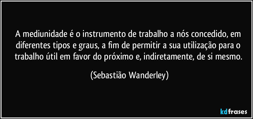 A mediunidade é o instrumento de trabalho a nós concedido, em diferentes tipos e graus, a fim de permitir a sua utilização para o trabalho útil em favor do próximo e, indiretamente, de si mesmo. (Sebastião Wanderley)