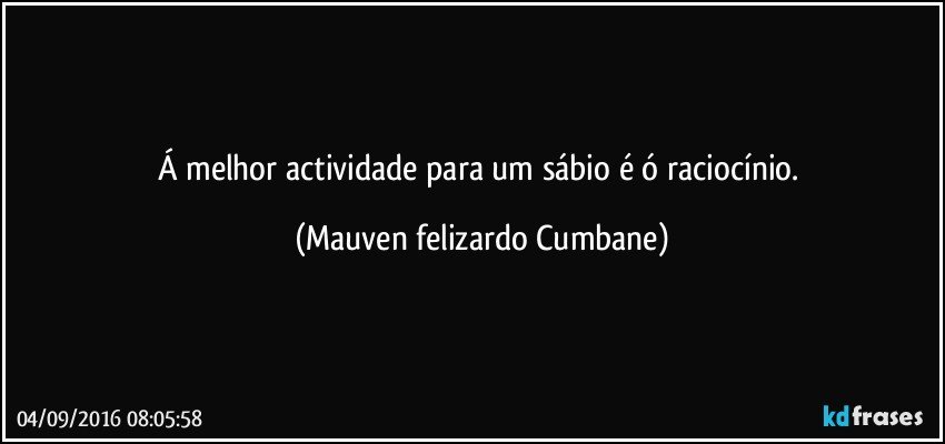 Á melhor actividade para um sábio é ó raciocínio. (Mauven felizardo Cumbane)