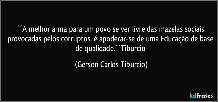 ´´A melhor arma para um povo se ver livre das mazelas sociais provocadas pelos corruptos, é apoderar-se de uma Educação de base de qualidade.´´Tiburcio (Gerson Carlos Tiburcio)