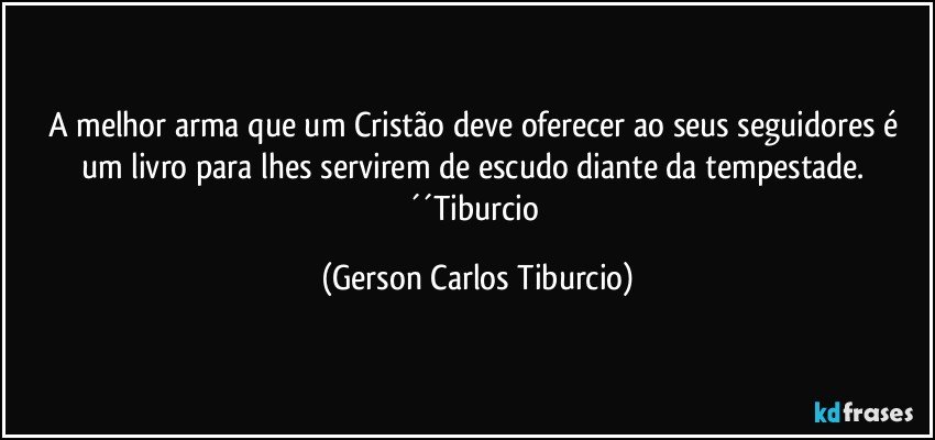 A melhor arma que um Cristão deve oferecer ao seus seguidores é um livro para lhes servirem de escudo diante da tempestade. ´´Tiburcio (Gerson Carlos Tiburcio)