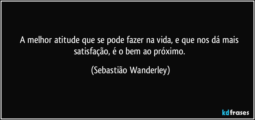 A melhor atitude que se pode fazer na vida, e que nos dá mais satisfação, é o bem ao próximo. (Sebastião Wanderley)