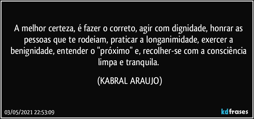 A melhor certeza, é fazer o correto, agir com dignidade, honrar as pessoas que te rodeiam, praticar a longanimidade, exercer a benignidade, entender o "próximo" e, recolher-se com a consciência limpa e tranquila. (KABRAL ARAUJO)