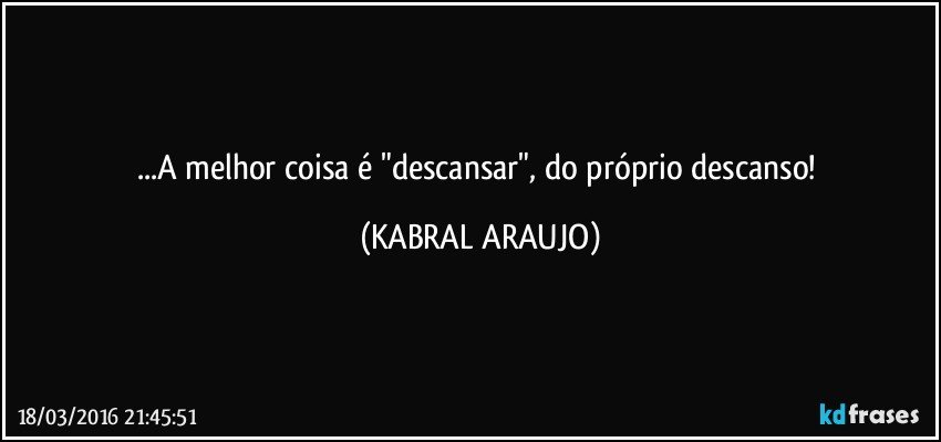 ...A melhor coisa é "descansar", do próprio descanso! (KABRAL ARAUJO)