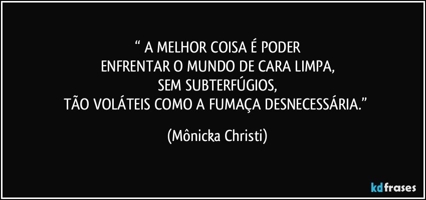 “ A MELHOR COISA É PODER
ENFRENTAR O MUNDO DE CARA LIMPA,
SEM SUBTERFÚGIOS,
TÃO VOLÁTEIS COMO A FUMAÇA DESNECESSÁRIA.” (Mônicka Christi)