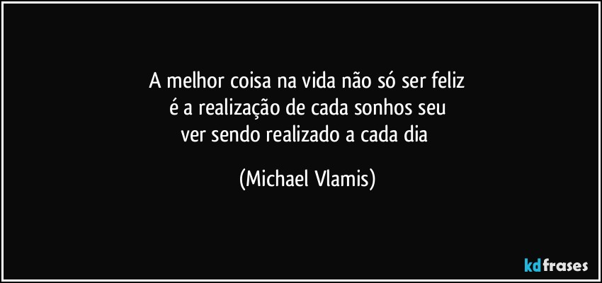 A melhor coisa na vida não só ser feliz
é a realização de cada sonhos seu
ver sendo realizado a cada dia (Michael Vlamis)