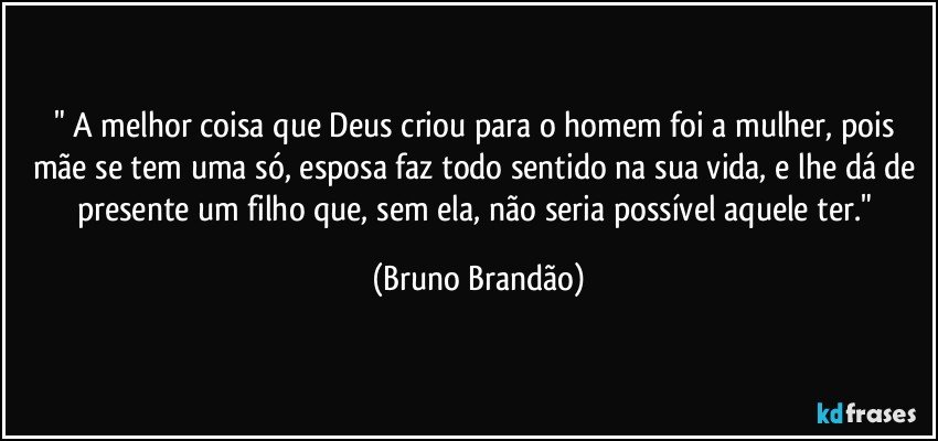 " A melhor coisa que Deus criou para o homem foi a mulher, pois mãe se tem uma só, esposa faz todo sentido na sua vida, e lhe dá de presente um filho que, sem ela, não seria possível aquele ter." (Bruno Brandão)