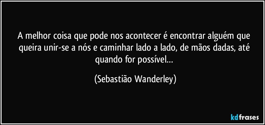 A melhor coisa que pode nos acontecer é encontrar alguém que queira unir-se a nós e caminhar lado a lado, de mãos dadas, até quando for possível… (Sebastião Wanderley)