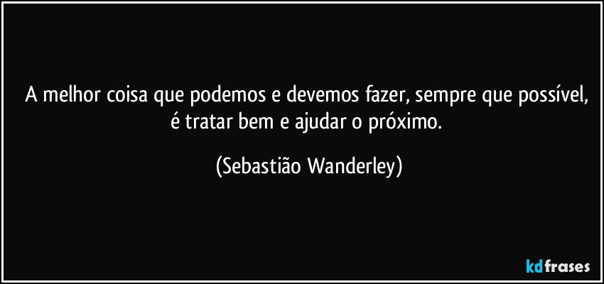 A melhor coisa que podemos e devemos fazer, sempre que possível, é tratar bem e ajudar o próximo. (Sebastião Wanderley)