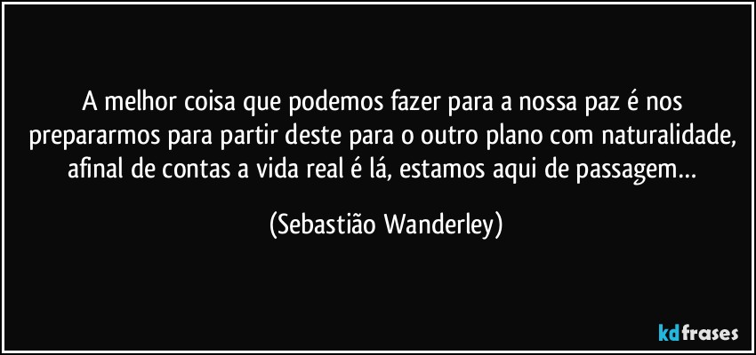 A melhor coisa que podemos fazer para a nossa paz é nos prepararmos para partir deste para o outro plano com naturalidade, afinal de contas a vida real é lá, estamos aqui de passagem… (Sebastião Wanderley)