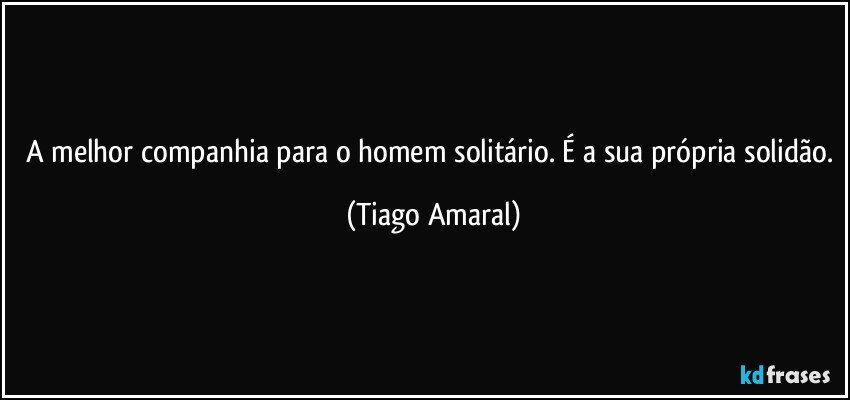 A melhor companhia para o homem solitário. É a sua própria solidão. (Tiago Amaral)