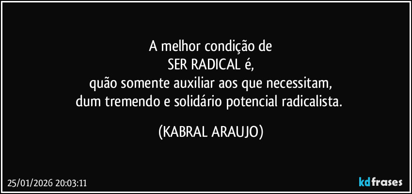 A melhor condição de
SER RADICAL é,
quão somente auxiliar aos que necessitam,
dum tremendo e solidário potencial radicalista. (KABRAL ARAUJO)
