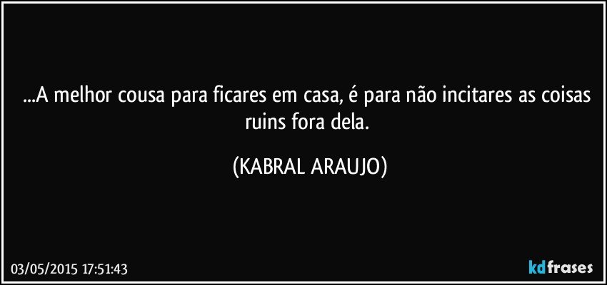 ...A melhor cousa para ficares em casa, é para não incitares as coisas ruins fora dela. (KABRAL ARAUJO)