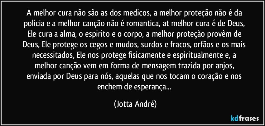 A melhor cura não são as dos medicos, a melhor proteção não é da policia e a melhor canção não é romantica, at melhor cura é de Deus, Ele cura a alma, o espirito e o corpo, a melhor proteção provêm de Deus, Ele protege os cegos e mudos, surdos e fracos, orfãos e os mais necessitados, Ele nos protege fisicamente e espiritualmente e, a melhor canção vem em forma de mensagem trazida por anjos, enviada por Deus para nós, aquelas que nos tocam o coração e nos enchem de esperança... (Jotta André)