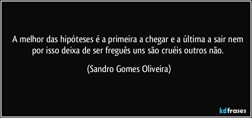 A melhor das hipóteses é a primeira a chegar e a última a sair nem por isso deixa de ser freguês uns são cruéis outros não. (Sandro Gomes Oliveira)