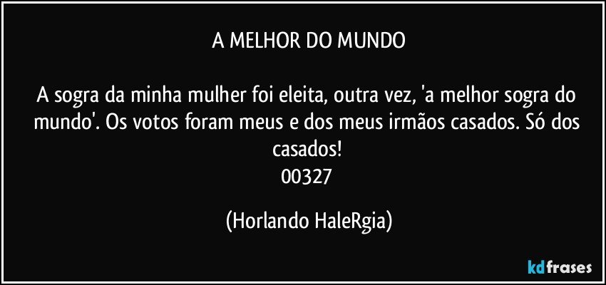 A MELHOR DO MUNDO

A sogra da minha mulher foi eleita, outra vez, 'a melhor sogra do mundo'. Os votos foram meus e dos meus irmãos casados. Só dos casados! 
00327 (Horlando HaleRgia)