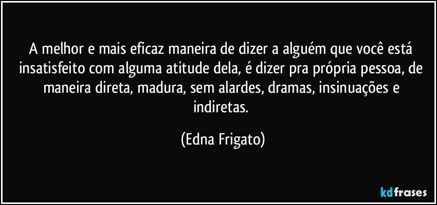 A melhor e mais eficaz maneira de dizer a alguém que você está insatisfeito com alguma atitude dela, é dizer pra própria pessoa, de maneira direta, madura, sem alardes, dramas,  insinuações e indiretas. (Edna Frigato)