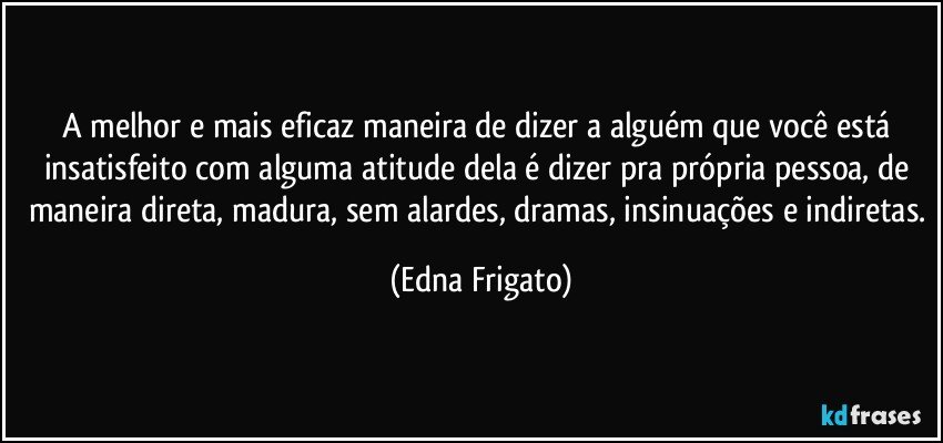 A melhor e mais eficaz maneira de dizer a alguém que você está insatisfeito com alguma atitude dela é dizer pra própria pessoa, de maneira direta, madura, sem alardes, dramas, insinuações e indiretas. (Edna Frigato)