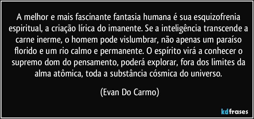 A melhor e mais fascinante fantasia humana é sua esquizofrenia espiritual, a criação lírica do imanente. Se a inteligência transcende a carne inerme, o homem pode vislumbrar, não apenas um paraíso florido e um rio calmo e permanente. O espírito virá a conhecer o supremo dom do pensamento, poderá explorar, fora dos limites da alma atômica, toda a substância cósmica do universo. (Evan Do Carmo)