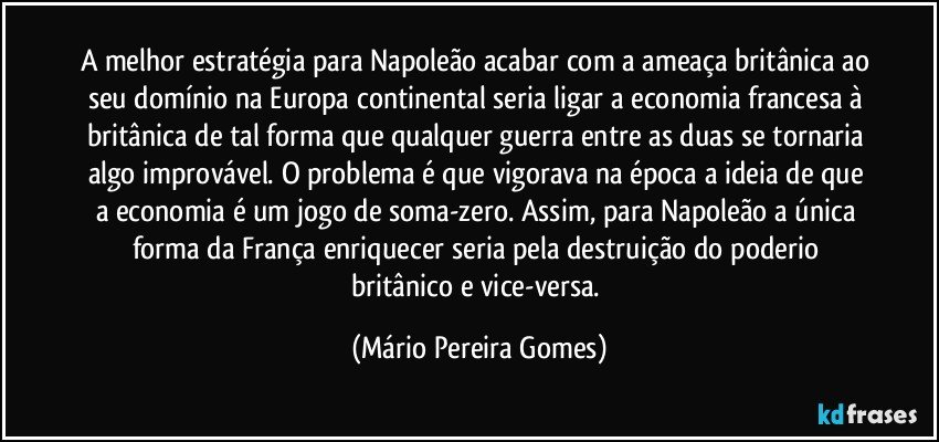 A melhor estratégia para Napoleão acabar com a ameaça britânica ao seu domínio na Europa continental seria ligar a economia francesa à britânica de tal forma que qualquer guerra entre as duas se tornaria algo improvável. O problema é que vigorava na época a ideia de que a economia é um jogo de soma-zero. Assim, para Napoleão a única forma da França enriquecer seria pela destruição do poderio britânico e vice-versa. (Mário Pereira Gomes)