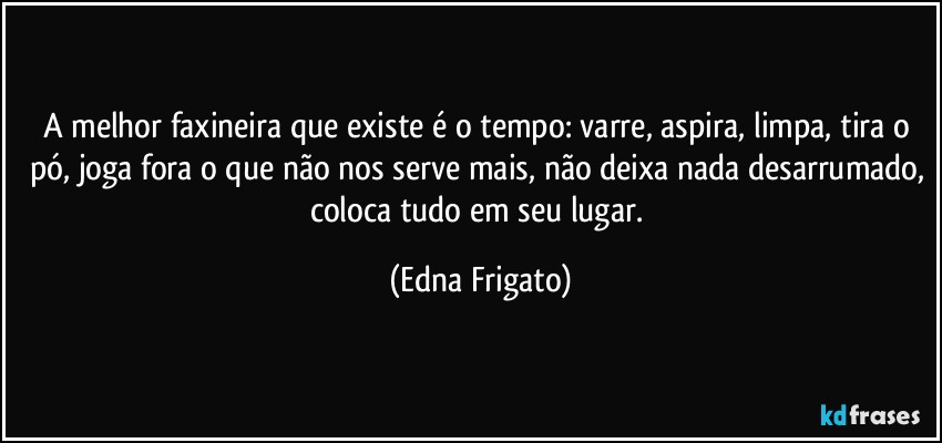 A melhor faxineira que existe é o tempo: varre, aspira, limpa, tira o pó, joga fora o que não nos serve mais, não deixa nada desarrumado, coloca tudo em seu lugar. (Edna Frigato)