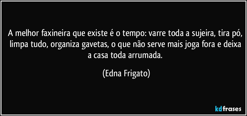 A melhor faxineira que existe é o tempo: varre toda a sujeira, tira pó, limpa tudo, organiza gavetas, o que não serve mais joga fora e deixa a casa toda arrumada. (Edna Frigato)