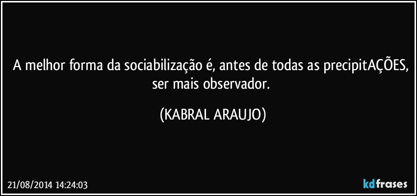 A melhor forma da sociabilização é, antes de todas as precipitAÇÕES, ser mais observador. (KABRAL ARAUJO)