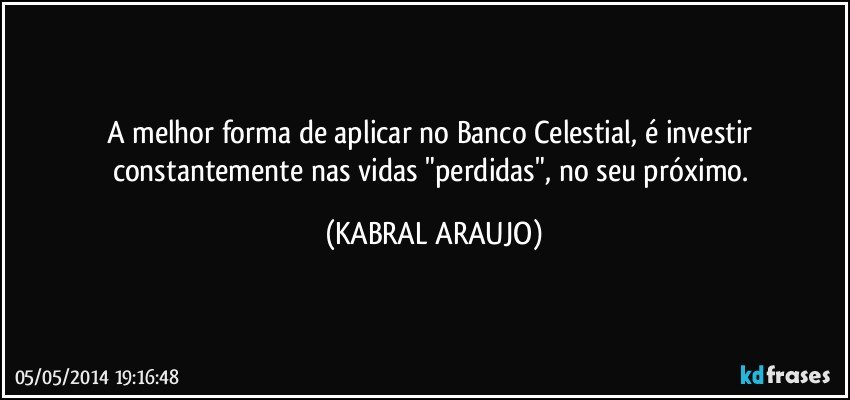 A melhor forma de aplicar no Banco Celestial, é investir constantemente nas vidas "perdidas", no seu próximo. (KABRAL ARAUJO)