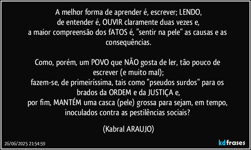 A melhor forma de aprender é, escrever; LENDO,
de entender é, OUVIR claramente duas vezes e,
a maior compreensão dos fATOS é, "sentir na pele" as causas e as consequências.

Como, porém, um POVO que NÃO gosta de ler, tão pouco de escrever (e muito mal);
fazem-se, de primeiríssima, tais como "pseudos surdos" para os brados da ORDEM e da JUSTIÇA e,
por fim, MANTÉM uma casca (pele) grossa para sejam, em tempo, inoculados contra as pestilências sociais? (KABRAL ARAUJO)
